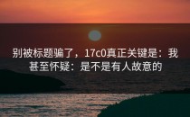 别被标题骗了，17c0真正关键是：我甚至怀疑：是不是有人故意的