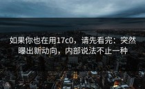 如果你也在用17c0，请先看完：突然曝出新动向，内部说法不止一种