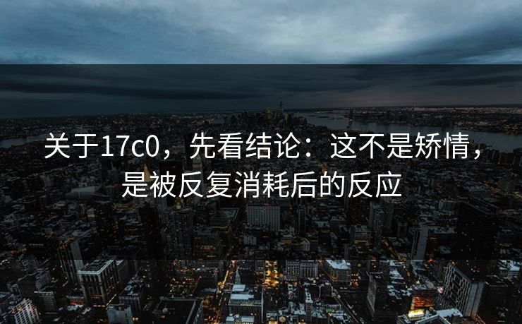 关于17c0，先看结论：这不是矫情，是被反复消耗后的反应  第1张